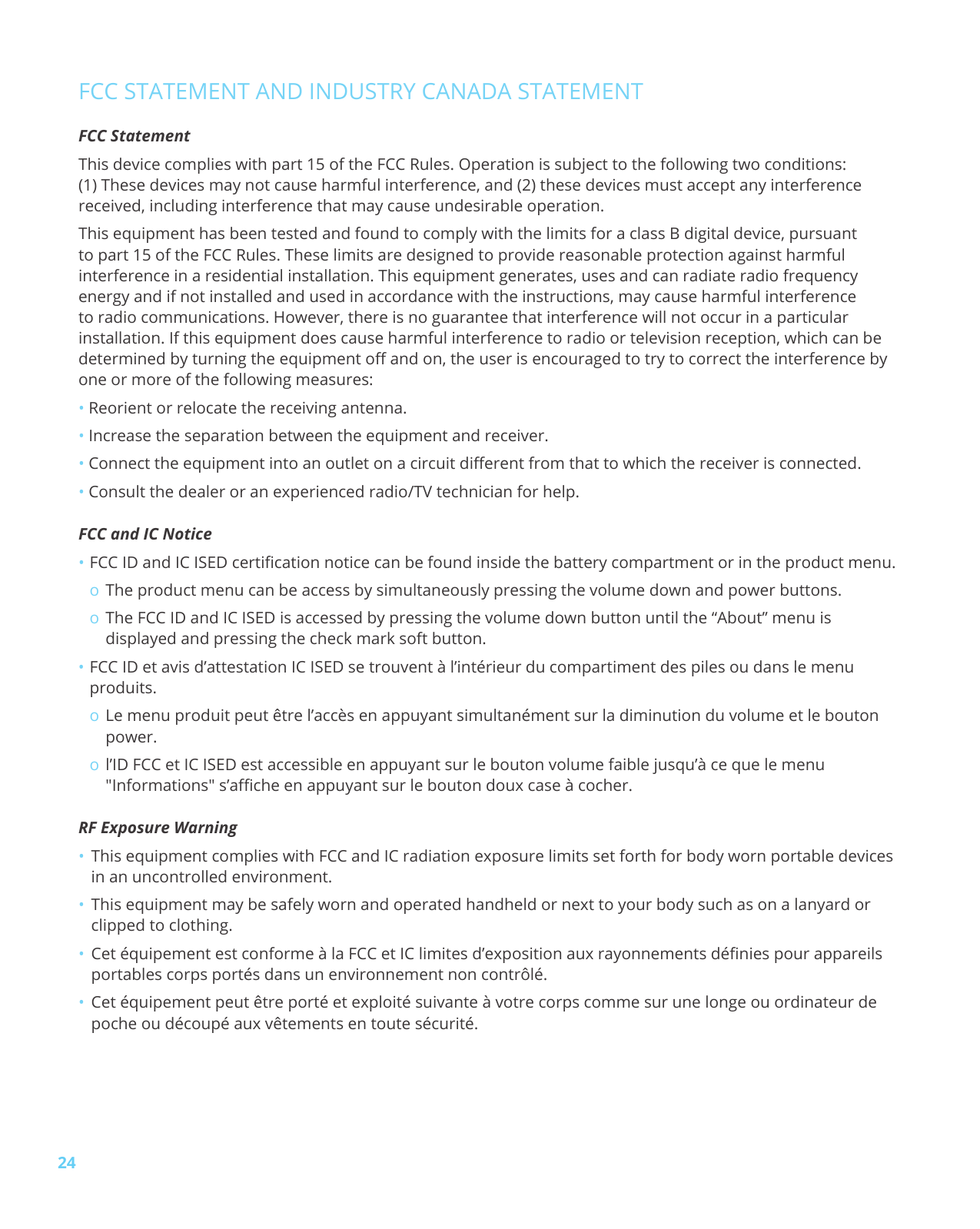 24FCC STATEMENT AND INDUSTRY CANADA STATEMENTFCC StatementThis device complies with part 15 of the FCC Rules. Operation is subject to the following two conditions: (1) These devices may not cause harmful interference, and (2) these devices must accept any interferencereceived, including interference that may cause undesirable operation.This equipment has been tested and found to comply with the limits for a class B digital device, pursuant to part 15 of the FCC Rules. These limits are designed to provide reasonable protection against harmful interference in a residential installation. This equipment generates, uses and can radiate radio frequency energy and if not installed and used in accordance with the instructions, may cause harmful interference to radio communications. However, there is no guarantee that interference will not occur in a particular installation. If this equipment does cause harmful interference to radio or television reception, which can be determined by turning the equipment o and on, the user is encouraged to try to correct the interference by one or more of the following measures: •Reorient or relocate the receiving antenna.•Increase the separation between the equipment and receiver.•Connect the equipment into an outlet on a circuit dierent from that to which the receiver is connected.•Consult the dealer or an experienced radio/TV technician for help.FCC and IC Notice •FCC ID and IC ISED certification notice can be found inside the battery compartment or in the product menu.oThe product menu can be access by simultaneously pressing the volume down and power buttons.oThe FCC ID and IC ISED is accessed by pressing the volume down button until the “About” menu is displayed and pressing the check mark soft button.•FCC ID et avis d’attestation IC ISED se trouvent à l’intérieur du compartiment des piles ou dans le menu produits.oLe menu produit peut être l’accès en appuyant simultanément sur la diminution du volume et le bouton power.ol’ID FCC et IC ISED est accessible en appuyant sur le bouton volume faible jusqu’à ce que le menu "Informations" s’affiche en appuyant sur le bouton doux case à cocher. RF Exposure Warning •This equipment complies with FCC and IC radiation exposure limits set forth for body worn portable devicesin an uncontrolled environment.•This equipment may be safely worn and operated handheld or next to your body such as on a lanyard orclipped to clothing.•Cet équipement est conforme à la FCC et IC limites d’exposition aux rayonnements dénies pour appareilsportables corps portés dans un environnement non contrôlé.•Cet équipement peut être porté et exploité suivante à votre corps comme sur une longe ou ordinateur depoche ou découpé aux vêtements en toute sécurité.
