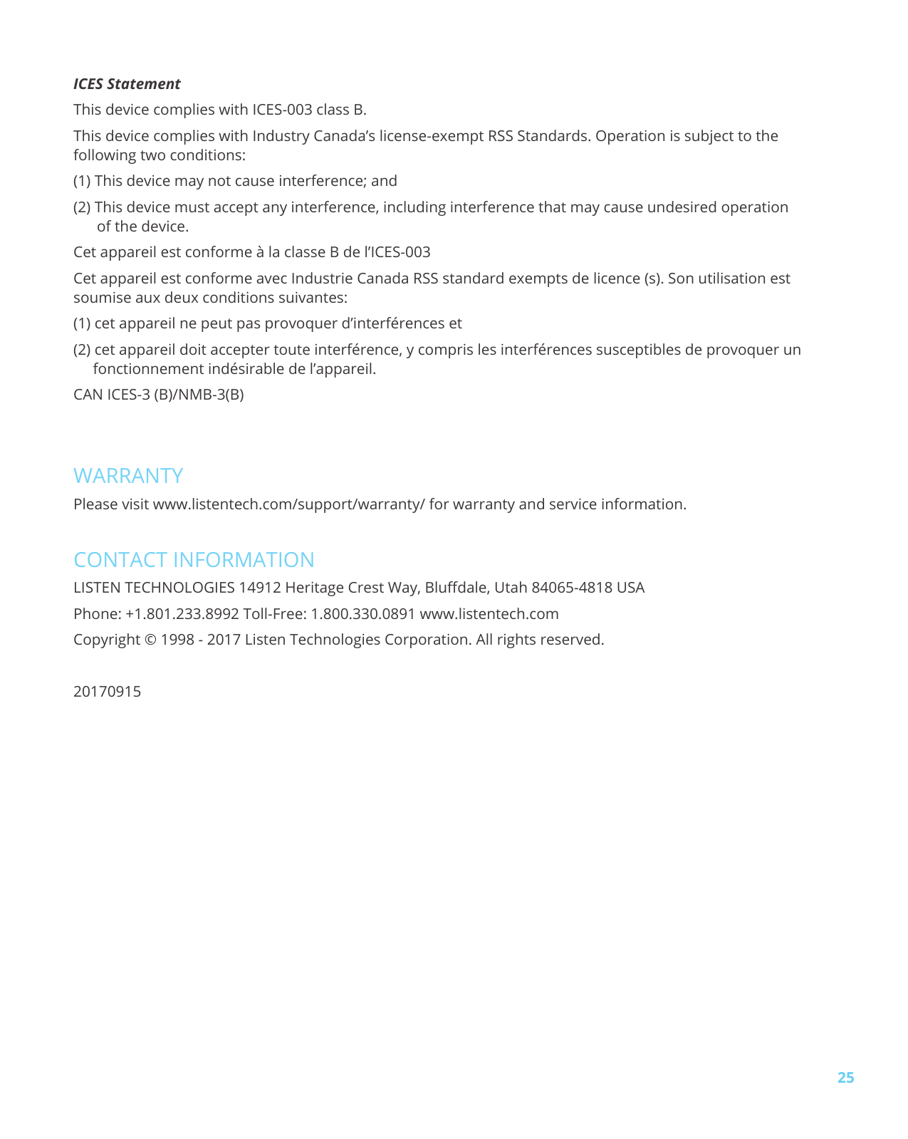 25ICES Statement This device complies with ICES-003 class B. This device complies with Industry Canada’s license-exempt RSS Standards. Operation is subject to the following two conditions: (1) This device may not cause interference; and (2) This device must accept any interference, including interference that may cause undesired operation of the device. Cet appareil est conforme à la classe B de l’ICES-003 Cet appareil est conforme avec Industrie Canada RSS standard exempts de licence (s). Son utilisation est soumise aux deux conditions suivantes: (1) cet appareil ne peut pas provoquer d’interférences et (2) cet appareil doit accepter toute interférence, y compris les interférences susceptibles de provoquer un fonctionnement indésirable de l’appareil. CAN ICES-3 (B)/NMB-3(B)WARRANTYPlease visit www.listentech.com/support/warranty/ for warranty and service information.CONTACT INFORMATIONLISTEN TECHNOLOGIES 14912 Heritage Crest Way, Bludale, Utah 84065-4818 USAPhone: +1.801.233.8992 Toll-Free: 1.800.330.0891 www.listentech.com Copyright © 1998 - 2017 Listen Technologies Corporation. All rights reserved.20170915