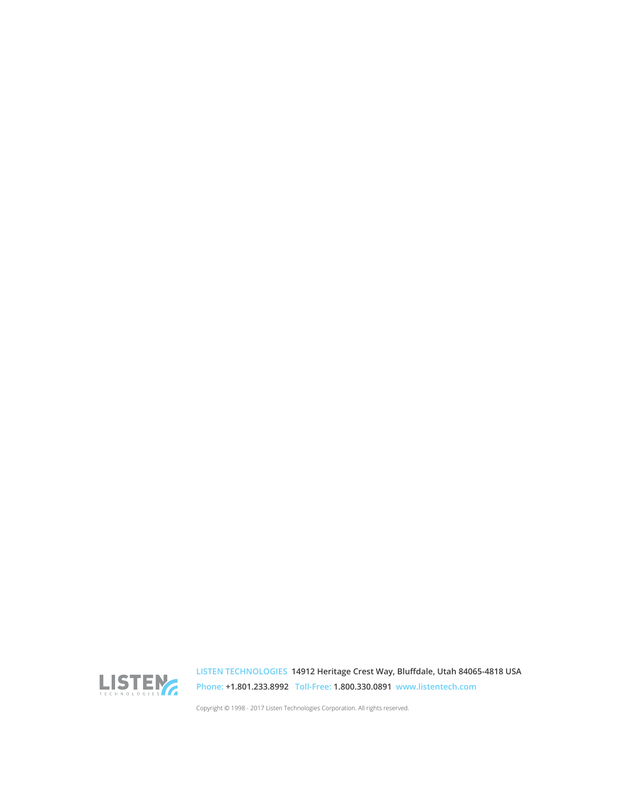 26LISTEN TECHNOLOGIES 14912 Heritage Crest Way, Bludale, Utah 84065-4818 USA Phone: +1.801.233.8992 Toll-Free: 1.800.330.0891 www.listentech.comCopyright © 1998 - 2017 Listen Technologies Corporation. All rights reserved.