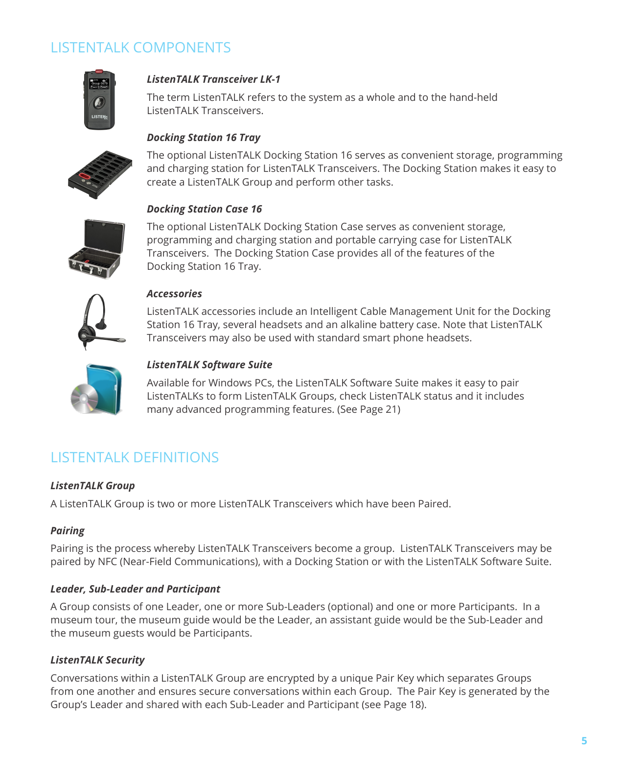 5LISTENTALK COMPONENTSLISTENTALK DEFINITIONSListenTALK GroupA ListenTALK Group is two or more ListenTALK Transceivers which have been Paired.PairingPairing is the process whereby ListenTALK Transceivers become a group. ListenTALK Transceivers may be paired by NFC (Near-Field Communications), with a Docking Station or with the ListenTALK Software Suite.Leader, Sub-Leader and ParticipantA Group consists of one Leader, one or more Sub-Leaders (optional) and one or more Participants. In a museum tour, the museum guide would be the Leader, an assistant guide would be the Sub-Leader and the museum guests would be Participants. ListenTALK SecurityConversations within a ListenTALK Group are encrypted by a unique Pair Key which separates Groups from one another and ensures secure conversations within each Group. The Pair Key is generated by the Group’s Leader and shared with each Sub-Leader and Participant (see Page 18). ListenTALK Transceiver LK-1The term ListenTALK refers to the system as a whole and to the hand-held ListenTALK Transceivers.Docking Station 16 TrayThe optional ListenTALK Docking Station 16 serves as convenient storage, programming and charging station for ListenTALK Transceivers. The Docking Station makes it easy to create a ListenTALK Group and perform other tasks. Docking Station Case 16The optional ListenTALK Docking Station Case serves as convenient storage, programming and charging station and portable carrying case for ListenTALK Transceivers. The Docking Station Case provides all of the features of the Docking Station 16 Tray.AccessoriesListenTALK accessories include an Intelligent Cable Management Unit for the Docking Station 16 Tray, several headsets and an alkaline battery case. Note that ListenTALK Transceivers may also be used with standard smart phone headsets.ListenTALK Software SuiteAvailable for Windows PCs, the ListenTALK Software Suite makes it easy to pair ListenTALKs to form ListenTALK Groups, check ListenTALK status and it includes many advanced programming features. (See Page 21)