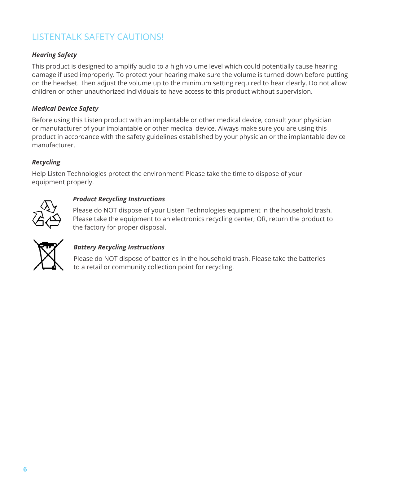 6LISTENTALK SAFETY CAUTIONS!Hearing SafetyThis product is designed to amplify audio to a high volume level which could potentially cause hearing damage if used improperly. To protect your hearing make sure the volume is turned down before putting on the headset. Then adjust the volume up to the minimum setting required to hear clearly. Do not allow children or other unauthorized individuals to have access to this product without supervision.Medical Device SafetyBefore using this Listen product with an implantable or other medical device, consult your physician or manufacturer of your implantable or other medical device. Always make sure you are using this product in accordance with the safety guidelines established by your physician or the implantable device manufacturer.Recycling Help Listen Technologies protect the environment! Please take the time to dispose of your equipment properly.Product Recycling InstructionsPlease do NOT dispose of your Listen Technologies equipment in the household trash. Please take the equipment to an electronics recycling center; OR, return the product to the factory for proper disposal.Battery Recycling InstructionsPlease do NOT dispose of batteries in the household trash. Please take the batteries to a retail or community collection point for recycling.