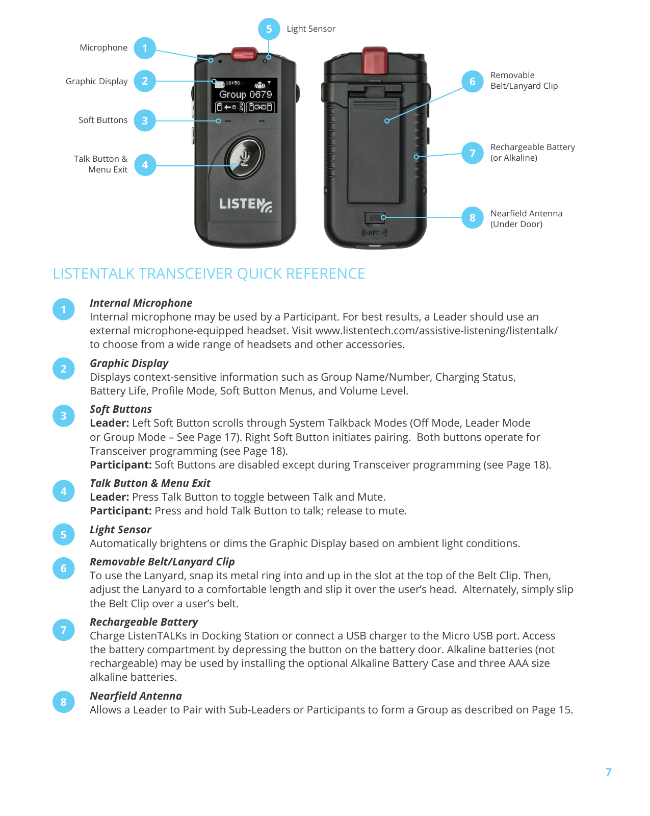 7LISTENTALK TRANSCEIVER QUICK REFERENCEInternal MicrophoneInternal microphone may be used by a Participant. For best results, a Leader should use an external microphone-equipped headset. Visit www.listentech.com/assistive-listening/listentalk/ to choose from a wide range of headsets and other accessories.Graphic DisplayDisplays context-sensitive information such as Group Name/Number, Charging Status, Battery Life, Prole Mode, Soft Button Menus, and Volume Level.Soft ButtonsLeader: Left Soft Button scrolls through System Talkback Modes (O Mode, Leader Mode or Group Mode – See Page 17). Right Soft Button initiates pairing. Both buttons operate for Transceiver programming (see Page 18). Participant: Soft Buttons are disabled except during Transceiver programming (see Page 18).Talk Button & Menu ExitLeader: Press Talk Button to toggle between Talk and Mute. Participant: Press and hold Talk Button to talk; release to mute.Light SensorAutomatically brightens or dims the Graphic Display based on ambient light conditions. Removable Belt/Lanyard Clip To use the Lanyard, snap its metal ring into and up in the slot at the top of the Belt Clip. Then, adjust the Lanyard to a comfortable length and slip it over the user’s head. Alternately, simply slip the Belt Clip over a user’s belt.Rechargeable BatteryCharge ListenTALKs in Docking Station or connect a USB charger to the Micro USB port. Access the battery compartment by depressing the button on the battery door. Alkaline batteries (not rechargeable) may be used by installing the optional Alkaline Battery Case and three AAA size alkaline batteries.Neareld AntennaAllows a Leader to Pair with Sub-Leaders or Participants to form a Group as described on Page 15.12345678Light SensorMicrophoneGraphic DisplaySoft ButtonsTalk Button & Menu ExitRemovable Belt/Lanyard ClipRechargeable Battery (or Alkaline)Neareld Antenna (Under Door)12458673