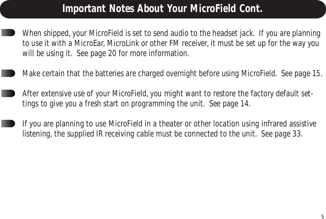 5When shipped, your MicroField is set to send audio to the headset jack.  If you are planningto use it with a MicroEar, MicroLink or other FM receiver, it must be set up for the way youwill be using it.  See page 20 for more information.Make certain that the batteries are charged overnight before using MicroField.  See page 15.After extensive use of your MicroField, you might want to restore the factory default set-tings to give you a fresh start on programming the unit.  See page 14.If you are planning to use MicroField in a theater or other location using infrared assistivelistening, the supplied IR receiving cable must be connected to the unit.  See page 33.Important Notes About Your MicroField Cont.