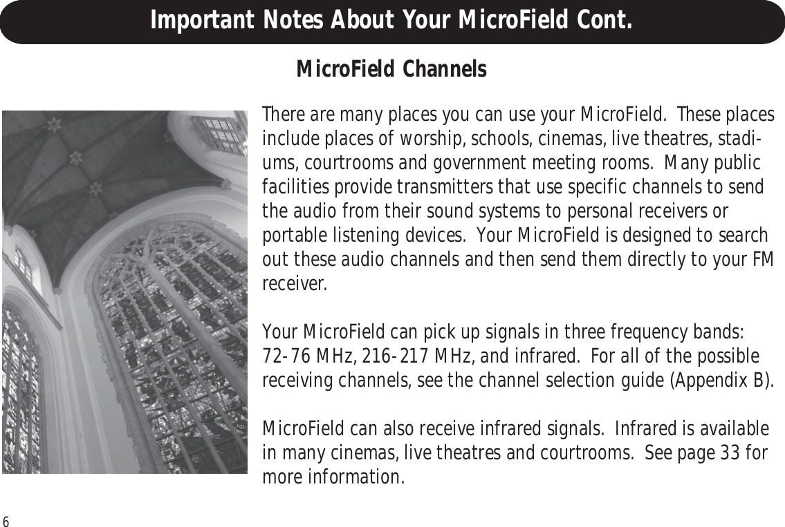 6There are many places you can use your MicroField.  These placesinclude places of worship, schools, cinemas, live theatres, stadi-ums, courtrooms and government meeting rooms.  Many publicfacilities provide transmitters that use specific channels to sendthe audio from their sound systems to personal receivers orportable listening devices.  Your MicroField is designed to searchout these audio channels and then send them directly to your FMreceiver.Your MicroField can pick up signals in three frequency bands:72-76 MHz, 216-217 MHz, and infrared.  For all of the possiblereceiving channels, see the channel selection guide (Appendix B).MicroField can also receive infrared signals.  Infrared is availablein many cinemas, live theatres and courtrooms.  See page 33 formore information.MicroField ChannelsImportant Notes About Your MicroField Cont.