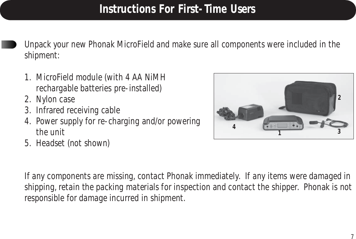 7Instructions For First-Time UsersUnpack your new Phonak MicroField and make sure all components were included in theshipment:1. MicroField module (with 4 AA NiMHrechargable batteries pre-installed)2. Nylon case3. Infrared receiving cable4. Power supply for re-charging and/or poweringthe unit5. Headset (not shown)If any components are missing, contact Phonak immediately.  If any items were damaged inshipping, retain the packing materials for inspection and contact the shipper.  Phonak is notresponsible for damage incurred in shipment.1243