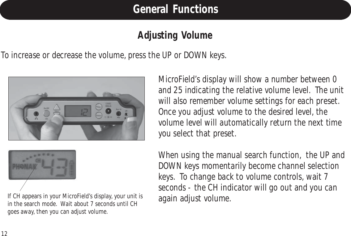 12If CH appears in your MicroField’s display, your unit isin the search mode.  Wait about 7 seconds until CHgoes away, then you can adjust volume.Adjusting VolumeTo increase or decrease the volume, press the UP or DOWN keys.MicroField’s display will show a number between 0and 25 indicating the relative volume level.  The unitwill also remember volume settings for each preset.Once you adjust volume to the desired level, thevolume level will automatically return the next timeyou select that preset.When using the manual search function,  the UP andDOWN keys momentarily become channel selectionkeys.  To change back to volume controls, wait 7seconds - the CH indicator will go out and you canagain adjust volume.General Functions