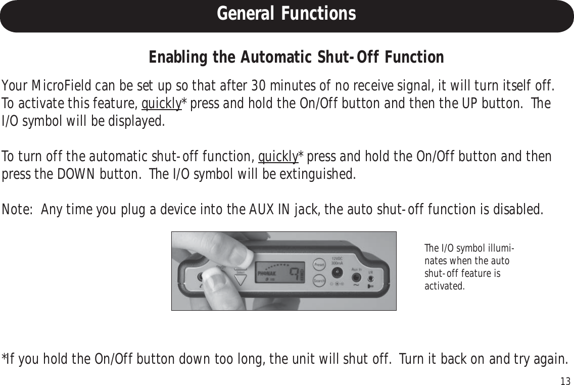 13Enabling the Automatic Shut-Off FunctionYour MicroField can be set up so that after 30 minutes of no receive signal, it will turn itself off.To activate this feature, quickly* press and hold the On/Off button and then the UP button.  TheI/O symbol will be displayed.To turn off the automatic shut-off function, quickly* press and hold the On/Off button and thenpress the DOWN button.  The I/O symbol will be extinguished.Note:  Any time you plug a device into the AUX IN jack, the auto shut-off function is disabled.The I/O symbol illumi-nates when the autoshut-off feature isactivated.*If you hold the On/Off button down too long, the unit will shut off.  Turn it back on and try again.General Functions