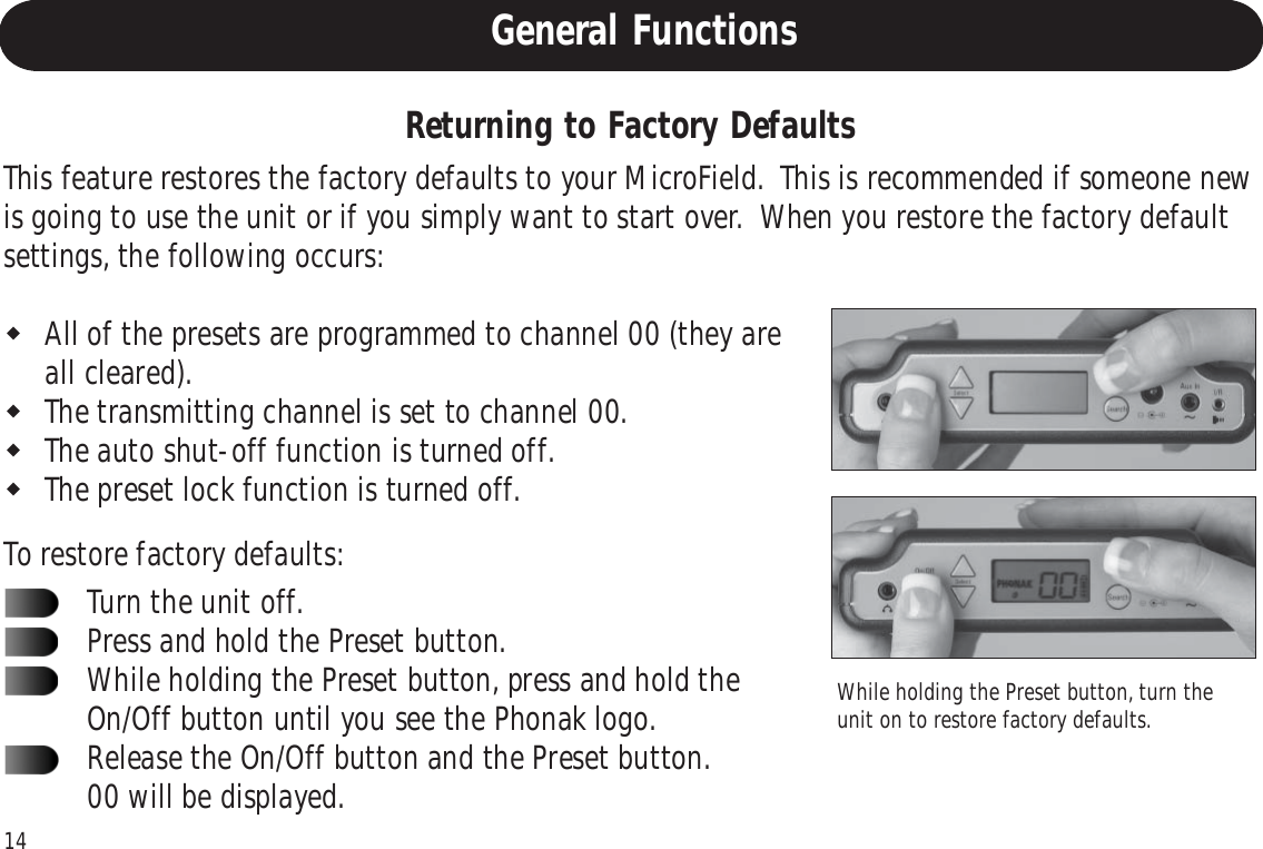 14Returning to Factory DefaultsWhile holding the Preset button, turn theunit on to restore factory defaults.This feature restores the factory defaults to your MicroField.  This is recommended if someone newis going to use the unit or if you simply want to start over.  When you restore the factory defaultsettings, the following occurs:All of the presets are programmed to channel 00 (they areall cleared).The transmitting channel is set to channel 00.The auto shut-off function is turned off.The preset lock function is turned off.To restore factory defaults:Turn the unit off.Press and hold the Preset button.While holding the Preset button, press and hold theOn/Off button until you see the Phonak logo.Release the On/Off button and the Preset button.00 will be displayed.General Functions