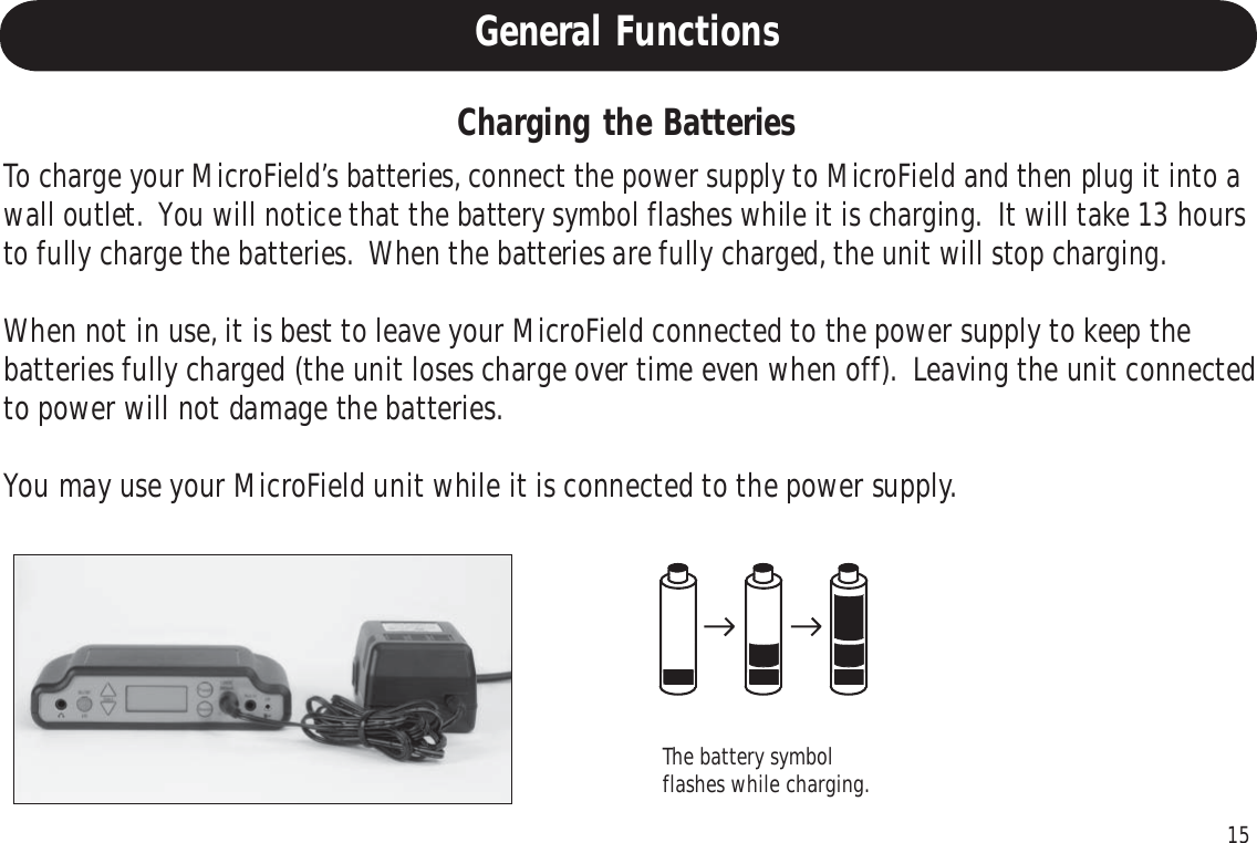 15General FunctionsTo charge your MicroField’s batteries, connect the power supply to MicroField and then plug it into awall outlet.  You will notice that the battery symbol flashes while it is charging.  It will take 13 hoursto fully charge the batteries.  When the batteries are fully charged, the unit will stop charging.When not in use, it is best to leave your MicroField connected to the power supply to keep thebatteries fully charged (the unit loses charge over time even when off).  Leaving the unit connectedto power will not damage the batteries.You may use your MicroField unit while it is connected to the power supply.Charging the BatteriesThe battery symbolflashes while charging.