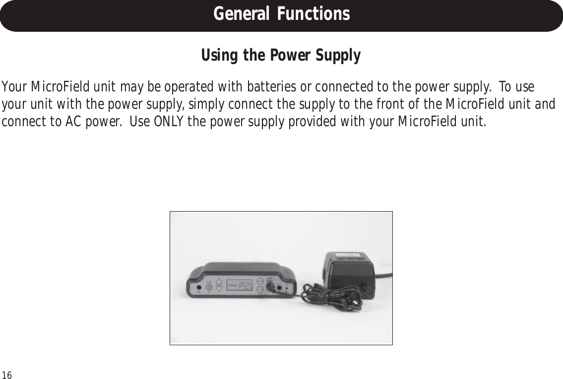 16Using the Power SupplyYour MicroField unit may be operated with batteries or connected to the power supply.  To useyour unit with the power supply, simply connect the supply to the front of the MicroField unit andconnect to AC power.  Use ONLY the power supply provided with your MicroField unit.General Functions