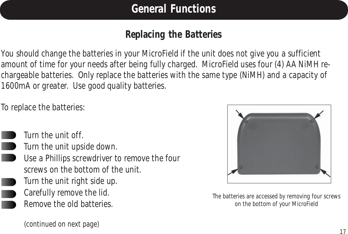 17General FunctionsYou should change the batteries in your MicroField if the unit does not give you a sufficientamount of time for your needs after being fully charged.  MicroField uses four (4) AA NiMH re-chargeable batteries.  Only replace the batteries with the same type (NiMH) and a capacity of1600mA or greater.  Use good quality batteries.To replace the batteries:Turn the unit off.Turn the unit upside down.Use a Phillips screwdriver to remove the fourscrews on the bottom of the unit.Turn the unit right side up.Carefully remove the lid.Remove the old batteries.Replacing the BatteriesThe batteries are accessed by removing four screwson the bottom of your MicroField(continued on next page)