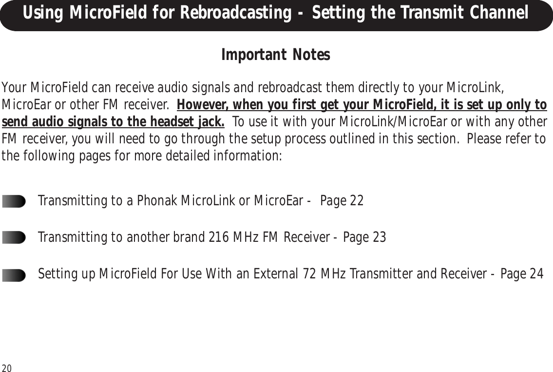20Using MicroField for Rebroadcasting - Setting the Transmit ChannelYour MicroField can receive audio signals and rebroadcast them directly to your MicroLink,MicroEar or other FM receiver.  However, when you first get your MicroField, it is set up only tosend audio signals to the headset jack.  To use it with your MicroLink/MicroEar or with any otherFM receiver, you will need to go through the setup process outlined in this section.  Please refer tothe following pages for more detailed information:Transmitting to a Phonak MicroLink or MicroEar -  Page 22Transmitting to another brand 216 MHz FM Receiver - Page 23Setting up MicroField For Use With an External 72 MHz Transmitter and Receiver - Page 24Important Notes