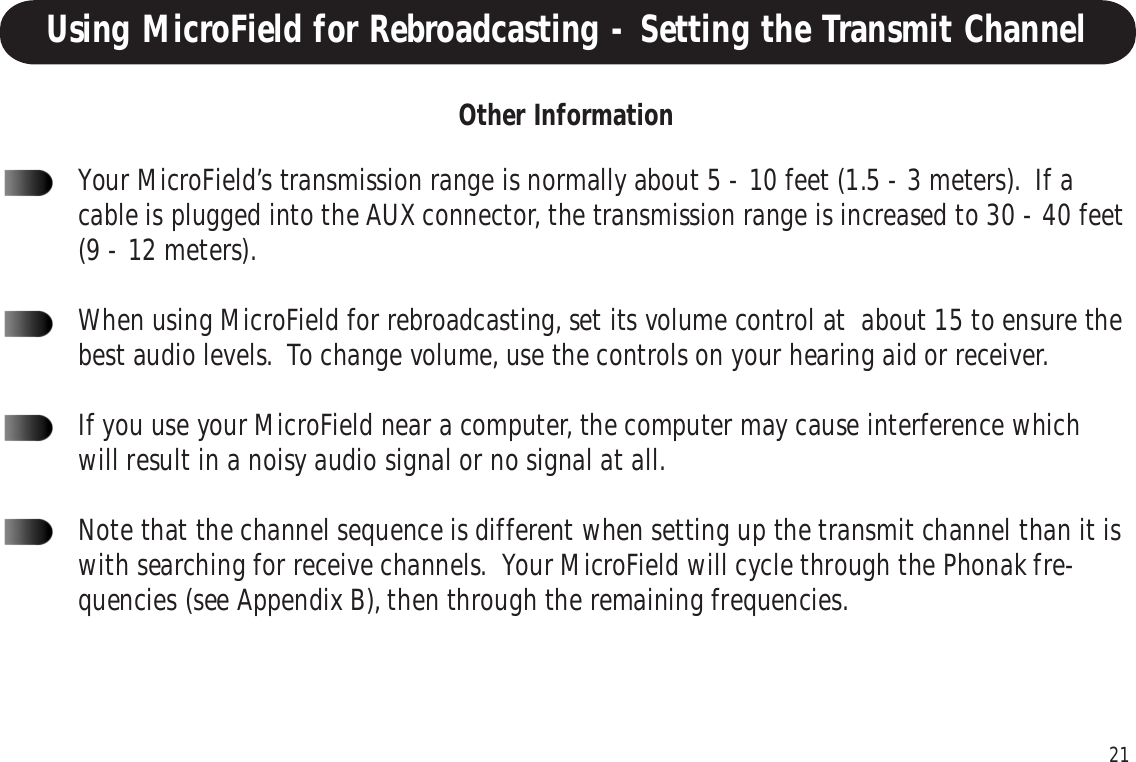21Using MicroField for Rebroadcasting - Setting the Transmit ChannelYour MicroField’s transmission range is normally about 5 - 10 feet (1.5 - 3 meters).  If acable is plugged into the AUX connector, the transmission range is increased to 30 - 40 feet(9 - 12 meters).When using MicroField for rebroadcasting, set its volume control at  about 15 to ensure thebest audio levels.  To change volume, use the controls on your hearing aid or receiver.If you use your MicroField near a computer, the computer may cause interference whichwill result in a noisy audio signal or no signal at all.Note that the channel sequence is different when setting up the transmit channel than it iswith searching for receive channels.  Your MicroField will cycle through the Phonak fre-quencies (see Appendix B), then through the remaining frequencies.Other Information