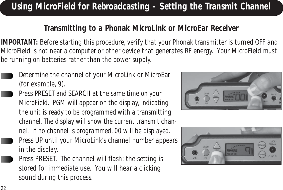 22Using MicroField for Rebroadcasting - Setting the Transmit ChannelIMPORTANT: Before starting this procedure, verify that your Phonak transmitter is turned OFF andMicroField is not near a computer or other device that generates RF energy.  Your MicroField mustbe running on batteries rather than the power supply.Transmitting to a Phonak MicroLink or MicroEar ReceiverDetermine the channel of your MicroLink or MicroEar(for example, 9).Press PRESET and SEARCH at the same time on yourMicroField.  PGM will appear on the display, indicatingthe unit is ready to be programmed with a transmittingchannel. The display will show the current transmit chan-nel.  If no channel is programmed, 00 will be displayed.Press UP until your MicroLink’s channel number appearsin the display.Press PRESET.  The channel will flash; the setting isstored for immediate use.  You will hear a clickingsound during this process.