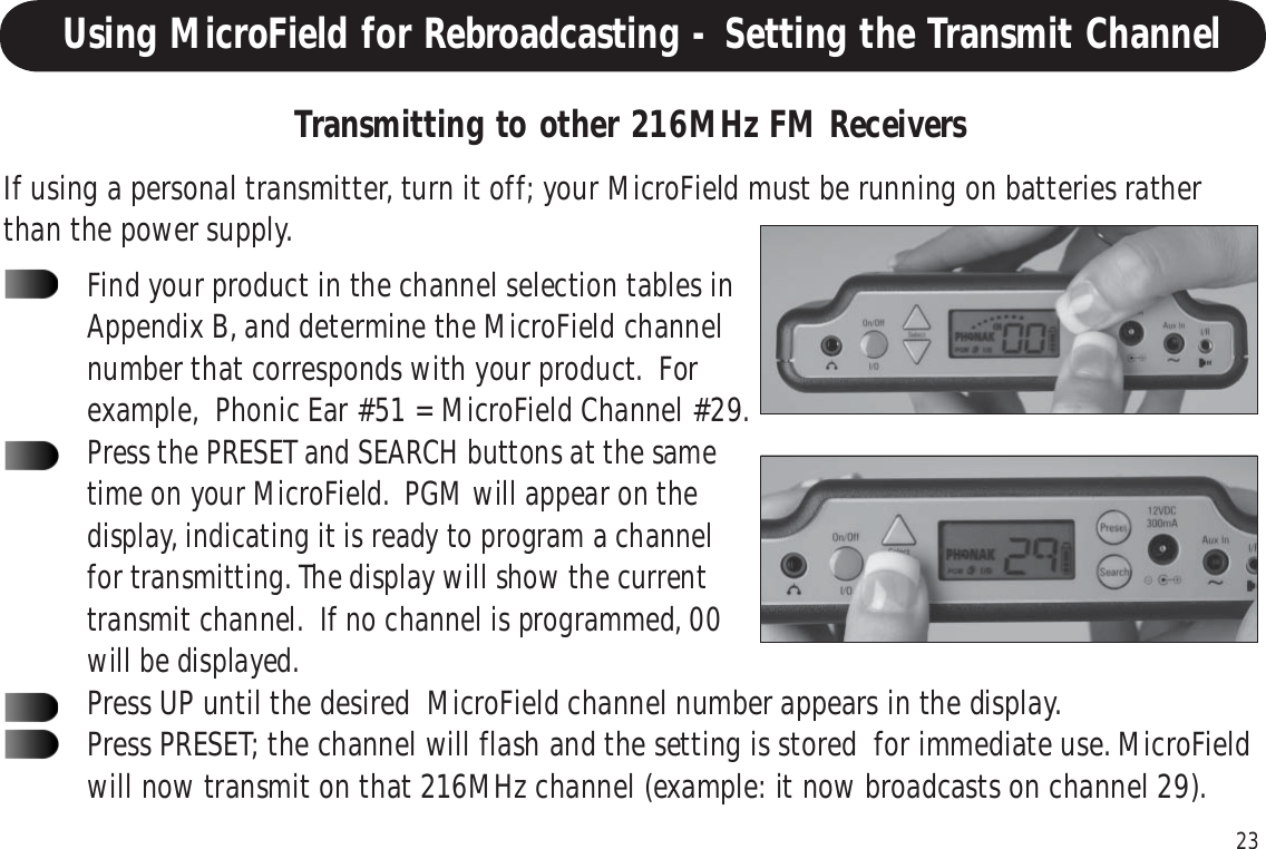 23Using MicroField for Rebroadcasting - Setting the Transmit ChannelIf using a personal transmitter, turn it off; your MicroField must be running on batteries ratherthan the power supply.Transmitting to other 216MHz FM ReceiversFind your product in the channel selection tables inAppendix B, and determine the MicroField channelnumber that corresponds with your product.  Forexample,  Phonic Ear #51 = MicroField Channel #29.Press the PRESET and SEARCH buttons at the sametime on your MicroField.  PGM will appear on thedisplay, indicating it is ready to program a channelfor transmitting. The display will show the currenttransmit channel.  If no channel is programmed, 00will be displayed.Press UP until the desired  MicroField channel number appears in the display.Press PRESET; the channel will flash and the setting is stored  for immediate use. MicroFieldwill now transmit on that 216MHz channel (example: it now broadcasts on channel 29).