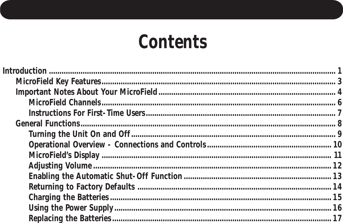 ContentsIntroduction ........................................................................................................................................ 1     MicroField Key Features............................................................................................................... 3     Important Notes About Your MicroField.................................................................................... 4          MicroField Channels............................................................................................................... 6          Instructions For First-Time Users.......................................................................................... 7     General Functions......................................................................................................................... 8          Turning the Unit On and Off................................................................................................. 9          Operational Overview - Connections and Controls...........................................................10          MicroField’s Display ............................................................................................................. 11          Adjusting Volume.................................................................................................................12          Enabling the Automatic Shut-Off Function......................................................................13          Returning to Factory Defaults ............................................................................................14          Charging the Batteries.........................................................................................................15          Using the Power Supply.......................................................................................................16          Replacing the Batteries........................................................................................................17