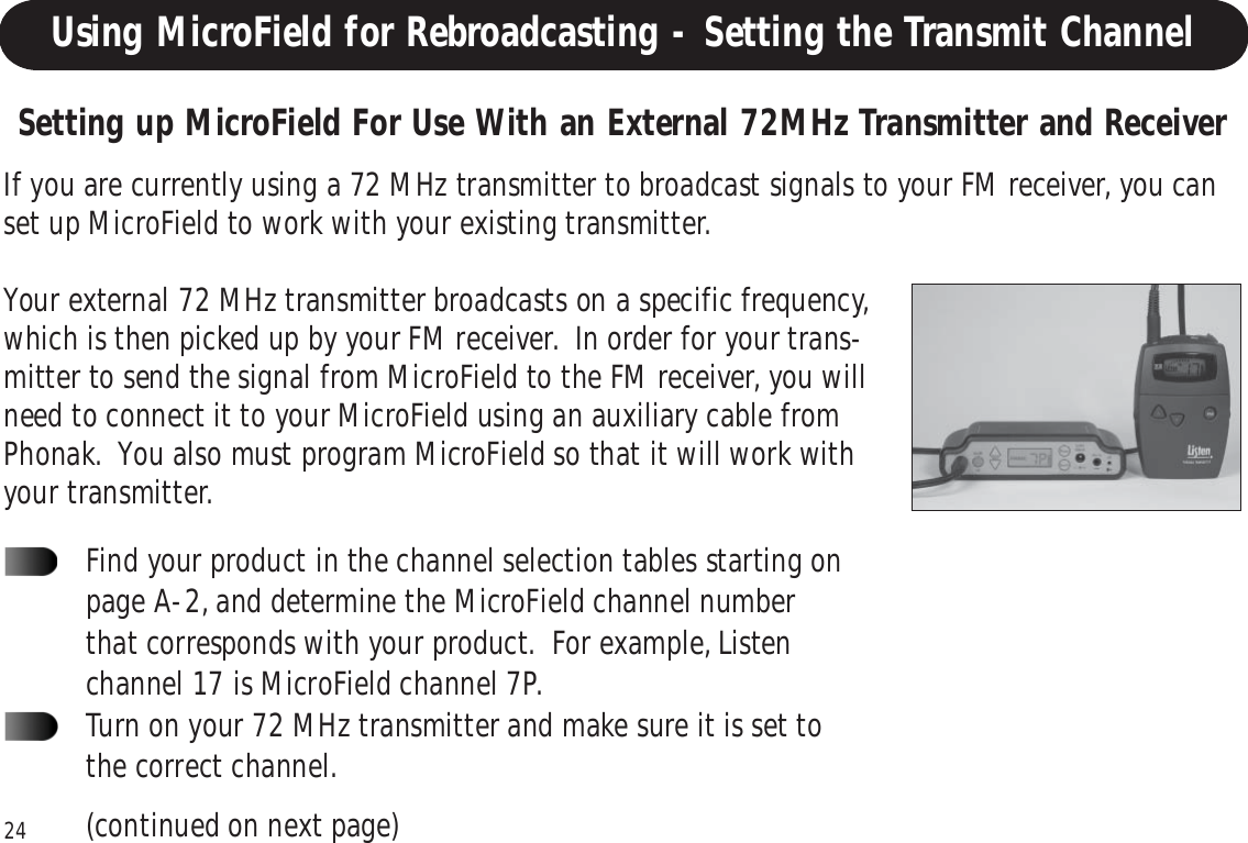 24Using MicroField for Rebroadcasting - Setting the Transmit ChannelIf you are currently using a 72 MHz transmitter to broadcast signals to your FM receiver, you canset up MicroField to work with your existing transmitter.Your external 72 MHz transmitter broadcasts on a specific frequency,which is then picked up by your FM receiver.  In order for your trans-mitter to send the signal from MicroField to the FM receiver, you willneed to connect it to your MicroField using an auxiliary cable fromPhonak.  You also must program MicroField so that it will work withyour transmitter.Setting up MicroField For Use With an External 72MHz Transmitter and ReceiverFind your product in the channel selection tables starting onpage A-2, and determine the MicroField channel numberthat corresponds with your product.  For example, Listenchannel 17 is MicroField channel 7P.Turn on your 72 MHz transmitter and make sure it is set tothe correct channel.(continued on next page)