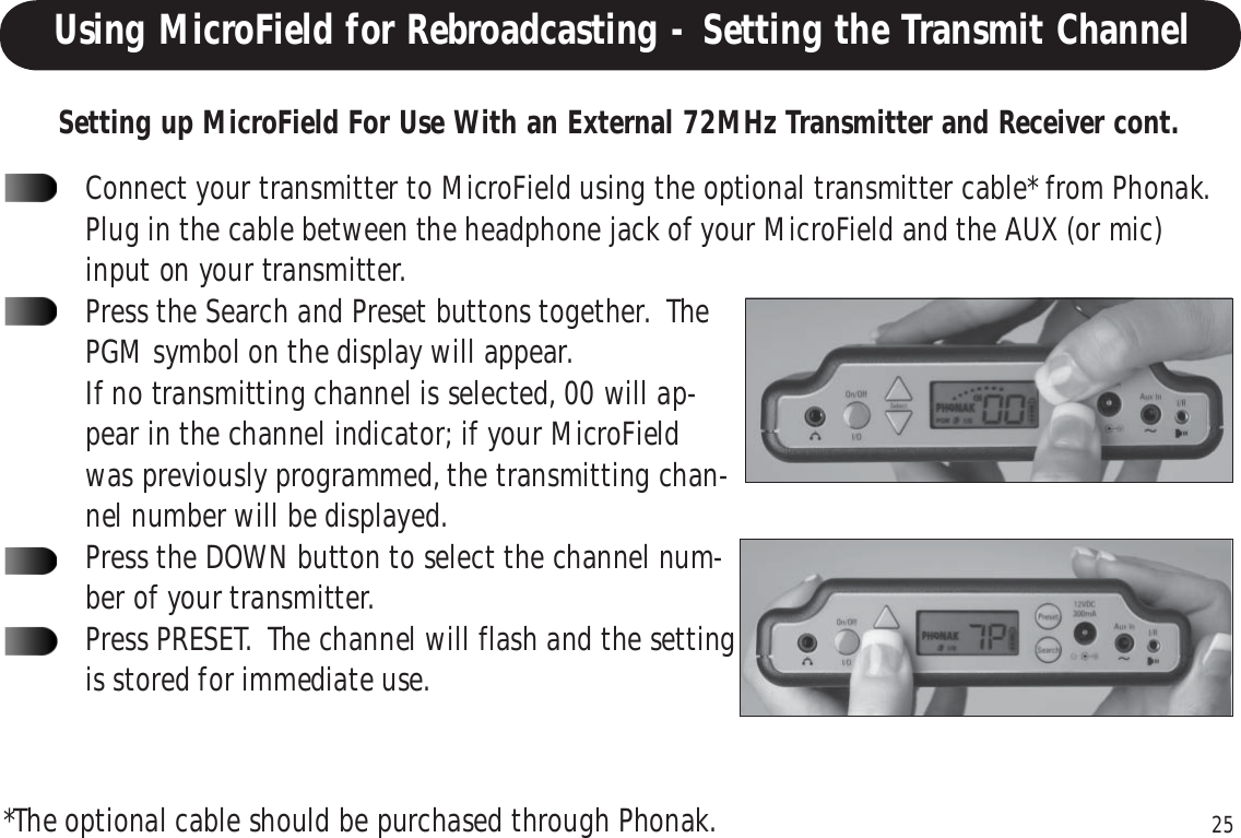 25Connect your transmitter to MicroField using the optional transmitter cable* from Phonak.Plug in the cable between the headphone jack of your MicroField and the AUX (or mic)input on your transmitter.Press the Search and Preset buttons together.  ThePGM symbol on the display will appear.If no transmitting channel is selected, 00 will ap-pear in the channel indicator; if your MicroFieldwas previously programmed, the transmitting chan-nel number will be displayed.Press the DOWN button to select the channel num-ber of your transmitter.Press PRESET.  The channel will flash and the settingis stored for immediate use.Using MicroField for Rebroadcasting - Setting the Transmit ChannelSetting up MicroField For Use With an External 72MHz Transmitter and Receiver cont.*The optional cable should be purchased through Phonak.