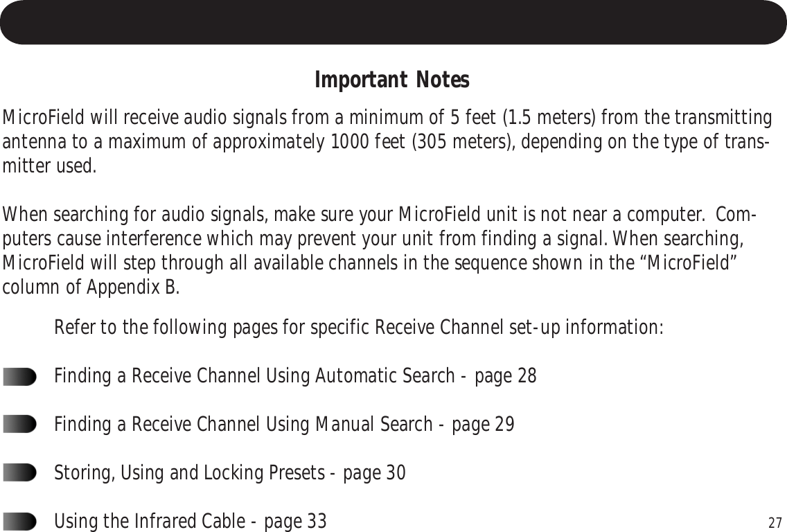 27Important NotesMicroField will receive audio signals from a minimum of 5 feet (1.5 meters) from the transmittingantenna to a maximum of approximately 1000 feet (305 meters), depending on the type of trans-mitter used.When searching for audio signals, make sure your MicroField unit is not near a computer.  Com-puters cause interference which may prevent your unit from finding a signal. When searching,MicroField will step through all available channels in the sequence shown in the “MicroField”column of Appendix B.Refer to the following pages for specific Receive Channel set-up information:Finding a Receive Channel Using Automatic Search - page 28Finding a Receive Channel Using Manual Search - page 29Storing, Using and Locking Presets - page 30Using the Infrared Cable - page 33