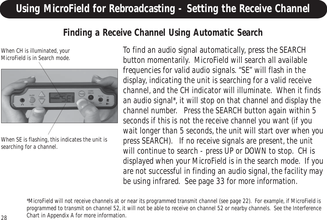 28Using MicroField for Rebroadcasting - Setting the Receive ChannelTo find an audio signal automatically, press the SEARCHbutton momentarily.  MicroField will search all availablefrequencies for valid audio signals. “SE” will flash in thedisplay, indicating the unit is searching for a valid receivechannel, and the CH indicator will illuminate.  When it findsan audio signal*, it will stop on that channel and display thechannel number.   Press the SEARCH button again within 5seconds if this is not the receive channel you want (if youwait longer than 5 seconds, the unit will start over when youpress SEARCH).   If no receive signals are present, the unitwill continue to search - press UP or DOWN to stop.  CH isdisplayed when your MicroField is in the search mode.  If youare not successful in finding an audio signal, the facility maybe using infrared.  See page 33 for more information.Finding a Receive Channel Using Automatic SearchWhen CH is illuminated, yourMicroField is in Search mode.When SE is flashing, this indicates the unit issearching for a channel.*MicroField will not receive channels at or near its programmed transmit channel (see page 22).  For example, if MicroField isprogrammed to transmit on channel 52, it will not be able to receive on channel 52 or nearby channels.  See the InterferenceChart in Appendix A for more information.