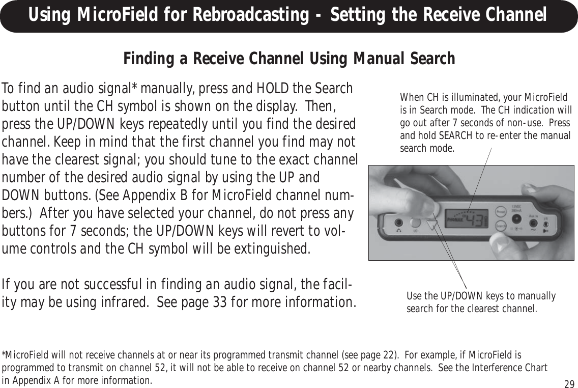 29Using MicroField for Rebroadcasting - Setting the Receive ChannelWhen CH is illuminated, your MicroFieldis in Search mode.  The CH indication willgo out after 7 seconds of non-use.  Pressand hold SEARCH to re-enter the manualsearch mode.Finding a Receive Channel Using Manual SearchTo find an audio signal* manually, press and HOLD the Searchbutton until the CH symbol is shown on the display.  Then,press the UP/DOWN keys repeatedly until you find the desiredchannel. Keep in mind that the first channel you find may nothave the clearest signal; you should tune to the exact channelnumber of the desired audio signal by using the UP andDOWN buttons. (See Appendix B for MicroField channel num-bers.)  After you have selected your channel, do not press anybuttons for 7 seconds; the UP/DOWN keys will revert to vol-ume controls and the CH symbol will be extinguished.If you are not successful in finding an audio signal, the facil-ity may be using infrared.  See page 33 for more information. Use the UP/DOWN keys to manuallysearch for the clearest channel.*MicroField will not receive channels at or near its programmed transmit channel (see page 22).  For example, if MicroField isprogrammed to transmit on channel 52, it will not be able to receive on channel 52 or nearby channels.  See the Interference Chartin Appendix A for more information.