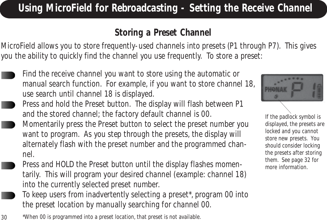 30Storing a Preset ChannelIf the padlock symbol isdisplayed, the presets arelocked and you cannotstore new presets.  Youshould consider lockingthe presets after storingthem.  See page 32 formore information.MicroField allows you to store frequently-used channels into presets (P1 through P7).  This givesyou the ability to quickly find the channel you use frequently.  To store a preset:Find the receive channel you want to store using the automatic ormanual search function.  For example, if you want to store channel 18,use search until channel 18 is displayed.Press and hold the Preset button.  The display will flash between P1and the stored channel; the factory default channel is 00.Momentarily press the Preset button to select the preset number youwant to program.  As you step through the presets, the display willalternately flash with the preset number and the programmed chan-nel.Press and HOLD the Preset button until the display flashes momen-tarily.  This will program your desired channel (example: channel 18)into the currently selected preset number.To keep users from inadvertently selecting a preset*, program 00 intothe preset location by manually searching for channel 00.*When 00 is programmed into a preset location, that preset is not available.Using MicroField for Rebroadcasting - Setting the Receive Channel