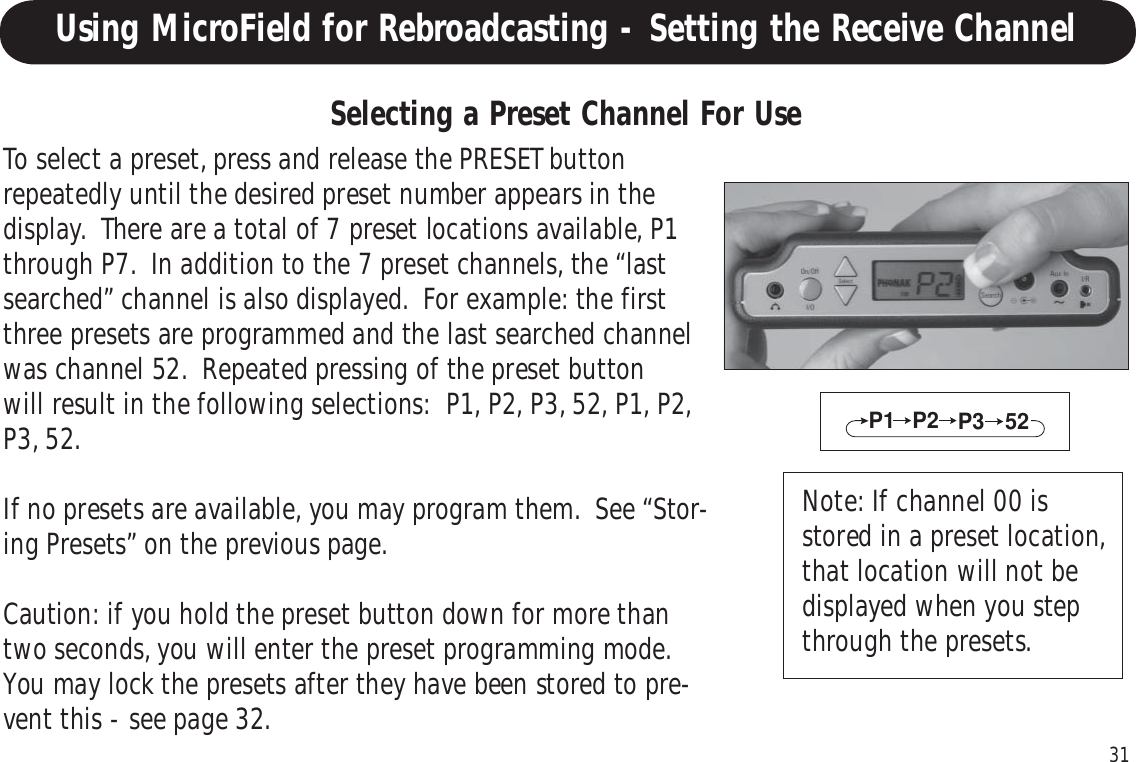31To select a preset, press and release the PRESET buttonrepeatedly until the desired preset number appears in thedisplay.  There are a total of 7 preset locations available, P1through P7.  In addition to the 7 preset channels, the “lastsearched” channel is also displayed.  For example: the firstthree presets are programmed and the last searched channelwas channel 52.  Repeated pressing of the preset buttonwill result in the following selections:  P1, P2, P3, 52, P1, P2,P3, 52.If no presets are available, you may program them.  See “Stor-ing Presets” on the previous page.Caution: if you hold the preset button down for more thantwo seconds, you will enter the preset programming mode.You may lock the presets after they have been stored to pre-vent this - see page 32.P1 P2 52P3Selecting a Preset Channel For UseNote: If channel 00 isstored in a preset location,that location will not bedisplayed when you stepthrough the presets.Using MicroField for Rebroadcasting - Setting the Receive Channel