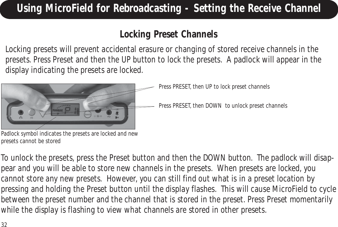 32Operating Your MicroFieldLocking presets will prevent accidental erasure or changing of stored receive channels in thepresets. Press Preset and then the UP button to lock the presets.  A padlock will appear in thedisplay indicating the presets are locked.To unlock the presets, press the Preset button and then the DOWN button.  The padlock will disap-pear and you will be able to store new channels in the presets.  When presets are locked, youcannot store any new presets.  However, you can still find out what is in a preset location bypressing and holding the Preset button until the display flashes.  This will cause MicroField to cyclebetween the preset number and the channel that is stored in the preset. Press Preset momentarilywhile the display is flashing to view what channels are stored in other presets.Locking Preset ChannelsPress PRESET, then UP to lock preset channelsPress PRESET, then DOWN  to unlock preset channelsPadlock symbol indicates the presets are locked and newpresets cannot be storedUsing MicroField for Rebroadcasting - Setting the Receive Channel