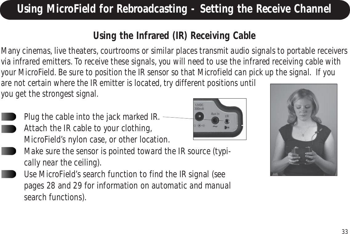 33Using the Infrared (IR) Receiving CableMany cinemas, live theaters, courtrooms or similar places transmit audio signals to portable receiversvia infrared emitters. To receive these signals, you will need to use the infrared receiving cable withyour MicroField. Be sure to position the IR sensor so that Microfield can pick up the signal.  If youare not certain where the IR emitter is located, try different positions untilyou get the strongest signal.Plug the cable into the jack marked IR.Attach the IR cable to your clothing,MicroField’s nylon case, or other location.Make sure the sensor is pointed toward the IR source (typi-cally near the ceiling).Use MicroField’s search function to find the IR signal (seepages 28 and 29 for information on automatic and manualsearch functions).Using MicroField for Rebroadcasting - Setting the Receive Channel