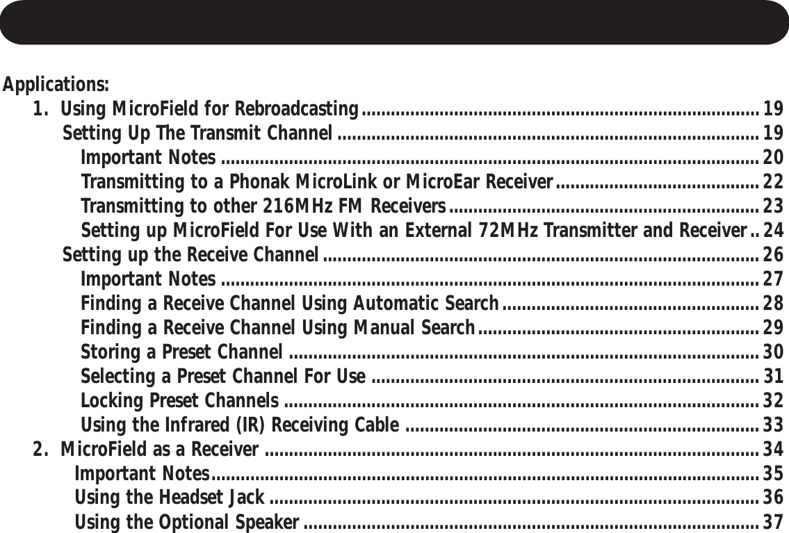 Applications:     1.  Using MicroField for Rebroadcasting..................................................................................19          Setting Up The Transmit Channel.......................................................................................19             Important Notes ...............................................................................................................20             Transmitting to a Phonak MicroLink or MicroEar Receiver..........................................22             Transmitting to other 216MHz FM Receivers................................................................23             Setting up MicroField For Use With an External 72MHz Transmitter and Receiver..24          Setting up the Receive Channel..........................................................................................26             Important Notes ...............................................................................................................27             Finding a Receive Channel Using Automatic Search.....................................................28             Finding a Receive Channel Using Manual Search..........................................................29             Storing a Preset Channel .................................................................................................30             Selecting a Preset Channel For Use ................................................................................31             Locking Preset Channels ..................................................................................................32             Using the Infrared (IR) Receiving Cable .........................................................................33     2.  MicroField as a Receiver ......................................................................................................34            Important Notes.................................................................................................................35            Using the Headset Jack .....................................................................................................36            Using the Optional Speaker ..............................................................................................37