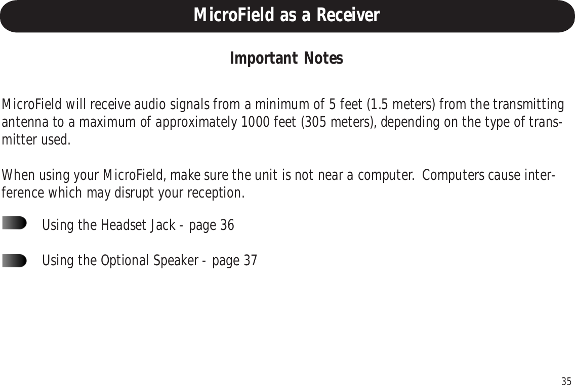 35MicroField as a ReceiverImportant NotesMicroField will receive audio signals from a minimum of 5 feet (1.5 meters) from the transmittingantenna to a maximum of approximately 1000 feet (305 meters), depending on the type of trans-mitter used.When using your MicroField, make sure the unit is not near a computer.  Computers cause inter-ference which may disrupt your reception.Using the Headset Jack - page 36Using the Optional Speaker - page 37