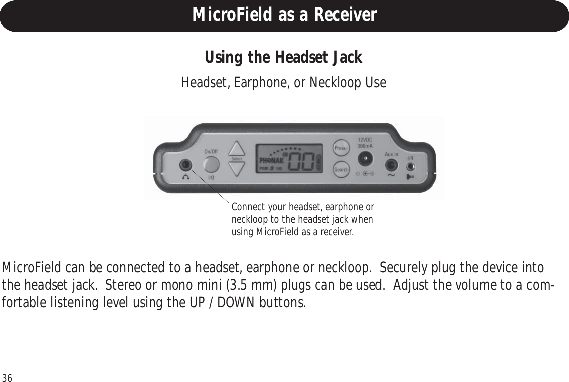 36Using the Headset JackMicroField can be connected to a headset, earphone or neckloop.  Securely plug the device intothe headset jack.  Stereo or mono mini (3.5 mm) plugs can be used.  Adjust the volume to a com-fortable listening level using the UP / DOWN buttons.Headset, Earphone, or Neckloop UseConnect your headset, earphone orneckloop to the headset jack whenusing MicroField as a receiver.MicroField as a Receiver