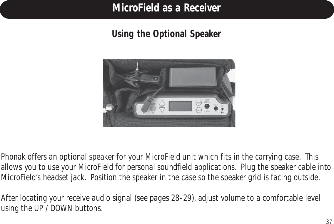 37Using the Optional SpeakerPhonak offers an optional speaker for your MicroField unit which fits in the carrying case.  Thisallows you to use your MicroField for personal soundfield applications.  Plug the speaker cable intoMicroField’s headset jack.  Position the speaker in the case so the speaker grid is facing outside.After locating your receive audio signal (see pages 28-29), adjust volume to a comfortable levelusing the UP / DOWN buttons.MicroField as a Receiver