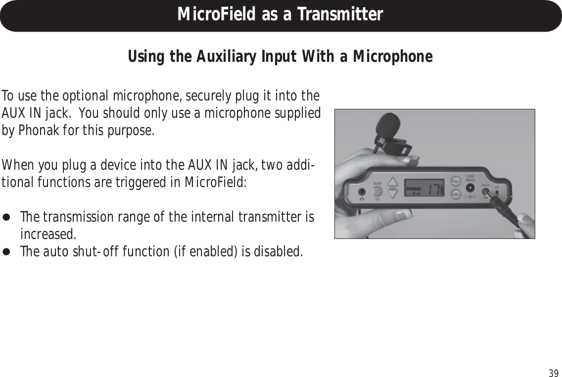 39Using the Auxiliary Input With a MicrophoneTo use the optional microphone, securely plug it into theAUX IN jack.  You should only use a microphone suppliedby Phonak for this purpose.When you plug a device into the AUX IN jack, two addi-tional functions are triggered in MicroField:The transmission range of the internal transmitter isincreased.The auto shut-off function (if enabled) is disabled.MicroField as a Transmitter