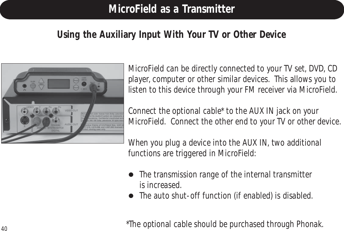 40Replacing the Batteries Cont.Using the Auxiliary Input With Your TV or Other DeviceMicroField can be directly connected to your TV set, DVD, CDplayer, computer or other similar devices.  This allows you tolisten to this device through your FM receiver via MicroField.Connect the optional cable* to the AUX IN jack on yourMicroField.  Connect the other end to your TV or other device.When you plug a device into the AUX IN, two additionalfunctions are triggered in MicroField:The transmission range of the internal transmitteris increased.The auto shut-off function (if enabled) is disabled.*The optional cable should be purchased through Phonak.MicroField as a Transmitter