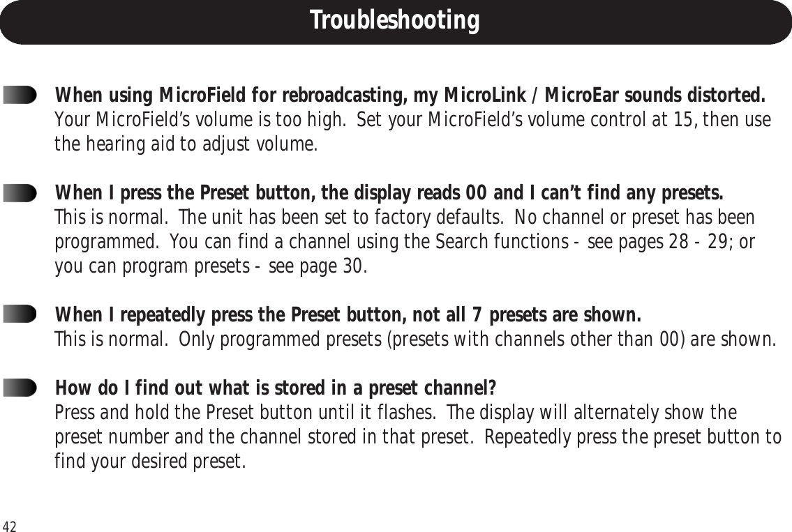 422Troubleshooting and FAQ1When using MicroField for rebroadcasting, my MicroLink / MicroEar sounds distorted.Your MicroField’s volume is too high.  Set your MicroField’s volume control at 15, then usethe hearing aid to adjust volume.When I press the Preset button, the display reads 00 and I can’t find any presets.This is normal.  The unit has been set to factory defaults.  No channel or preset has beenprogrammed.  You can find a channel using the Search functions - see pages 28 - 29; oryou can program presets - see page 30.When I repeatedly press the Preset button, not all 7 presets are shown.This is normal.  Only programmed presets (presets with channels other than 00) are shown.How do I find out what is stored in a preset channel?Press and hold the Preset button until it flashes.  The display will alternately show thepreset number and the channel stored in that preset.  Repeatedly press the preset button tofind your desired preset.Troubleshooting