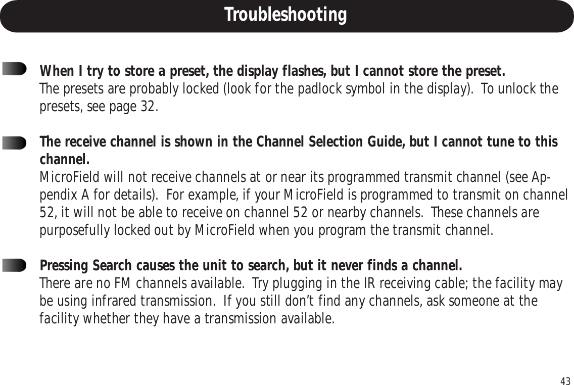 43When I try to store a preset, the display flashes, but I cannot store the preset.The presets are probably locked (look for the padlock symbol in the display).  To unlock thepresets, see page 32.The receive channel is shown in the Channel Selection Guide, but I cannot tune to thischannel.MicroField will not receive channels at or near its programmed transmit channel (see Ap-pendix A for details).  For example, if your MicroField is programmed to transmit on channel52, it will not be able to receive on channel 52 or nearby channels.  These channels arepurposefully locked out by MicroField when you program the transmit channel.Pressing Search causes the unit to search, but it never finds a channel.There are no FM channels available.  Try plugging in the IR receiving cable; the facility maybe using infrared transmission.  If you still don’t find any channels, ask someone at thefacility whether they have a transmission available.Troubleshooting
