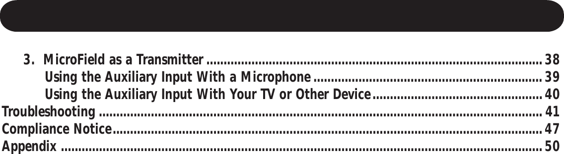      3.  MicroField as a Transmitter .................................................................................................38          Using the Auxiliary Input With a Microphone..................................................................39          Using the Auxiliary Input With Your TV or Other Device.................................................40Troubleshooting ................................................................................................................................ 41Compliance Notice............................................................................................................................47Appendix ...........................................................................................................................................50