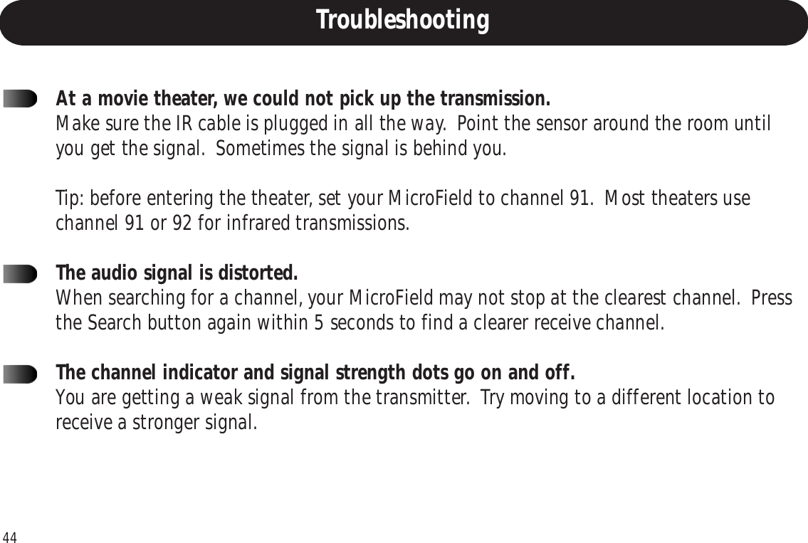 44At a movie theater, we could not pick up the transmission.Make sure the IR cable is plugged in all the way.  Point the sensor around the room untilyou get the signal.  Sometimes the signal is behind you.Tip: before entering the theater, set your MicroField to channel 91.  Most theaters usechannel 91 or 92 for infrared transmissions.The audio signal is distorted.When searching for a channel, your MicroField may not stop at the clearest channel.  Pressthe Search button again within 5 seconds to find a clearer receive channel.The channel indicator and signal strength dots go on and off.You are getting a weak signal from the transmitter.  Try moving to a different location toreceive a stronger signal.Troubleshooting
