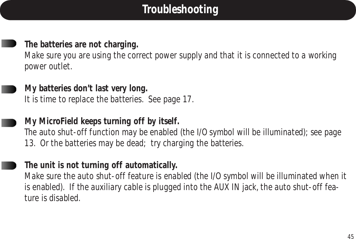45The batteries are not charging.Make sure you are using the correct power supply and that it is connected to a workingpower outlet.My batteries don’t last very long.It is time to replace the batteries.  See page 17.My MicroField keeps turning off by itself.The auto shut-off function may be enabled (the I/O symbol will be illuminated); see page13.  Or the batteries may be dead;  try charging the batteries.The unit is not turning off automatically.Make sure the auto shut-off feature is enabled (the I/O symbol will be illuminated when itis enabled).  If the auxiliary cable is plugged into the AUX IN jack, the auto shut-off fea-ture is disabled.Troubleshooting