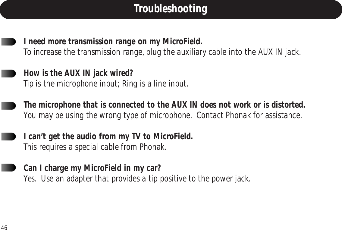 46I need more transmission range on my MicroField.To increase the transmission range, plug the auxiliary cable into the AUX IN jack.How is the AUX IN jack wired?Tip is the microphone input; Ring is a line input.The microphone that is connected to the AUX IN does not work or is distorted.You may be using the wrong type of microphone.  Contact Phonak for assistance.I can’t get the audio from my TV to MicroField.This requires a special cable from Phonak.Can I charge my MicroField in my car?Yes.  Use an adapter that provides a tip positive to the power jack.Troubleshooting