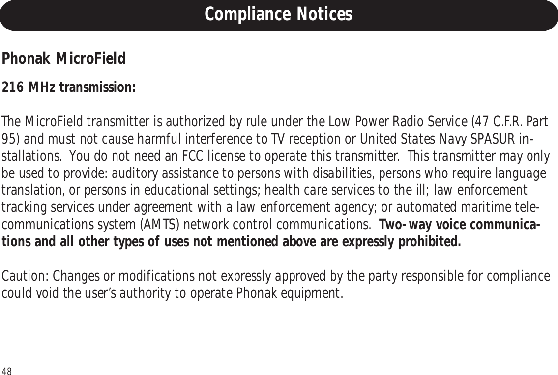 48Phonak MicroField216 MHz transmission:The MicroField transmitter is authorized by rule under the Low Power Radio Service (47 C.F.R. Part95) and must not cause harmful interference to TV reception or United States Navy SPASUR in-stallations.  You do not need an FCC license to operate this transmitter.  This transmitter may onlybe used to provide: auditory assistance to persons with disabilities, persons who require languagetranslation, or persons in educational settings; health care services to the ill; law enforcementtracking services under agreement with a law enforcement agency; or automated maritime tele-communications system (AMTS) network control communications.  Two-way voice communica-tions and all other types of uses not mentioned above are expressly prohibited.Caution: Changes or modifications not expressly approved by the party responsible for compliancecould void the user’s authority to operate Phonak equipment.Compliance NoticesCompliance Notices
