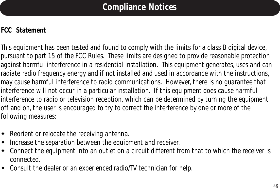 49Compliance NoticesFCC  StatementThis equipment has been tested and found to comply with the limits for a class B digital device,pursuant to part 15 of the FCC Rules.  These limits are designed to provide reasonable protectionagainst harmful interference in a residential installation.  This equipment generates, uses and canradiate radio frequency energy and if not installed and used in accordance with the instructions,may cause harmful interference to radio communications.  However, there is no guarantee thatinterference will not occur in a particular installation.  If this equipment does cause harmfulinterference to radio or television reception, which can be determined by turning the equipmentoff and on, the user is encouraged to try to correct the interference by one or more of thefollowing measures:Reorient or relocate the receiving antenna.Increase the separation between the equipment and receiver.Connect the equipment into an outlet on a circuit different from that to which the receiver isconnected.Consult the dealer or an experienced radio/TV technician for help.