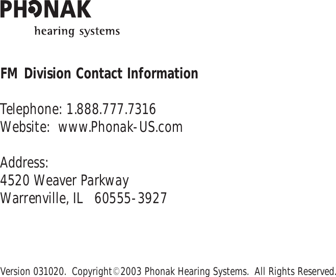 FM Division Contact InformationTelephone: 1.888.777.7316Website:  www.Phonak-US.comAddress:4520 Weaver ParkwayWarrenville, IL   60555-3927Version 031020.  Copyright© 2003 Phonak Hearing Systems.  All Rights Reserved.
