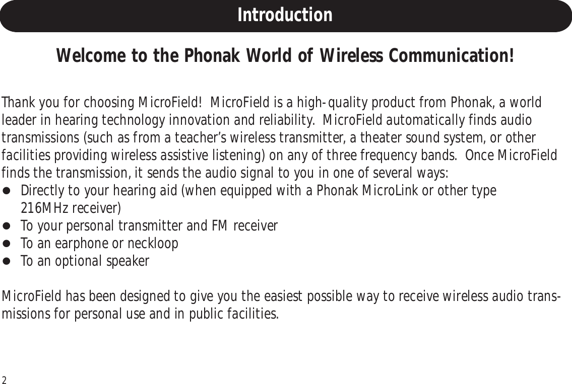 2Welcome to the Phonak World of Wireless Communication!Thank you for choosing MicroField!  MicroField is a high-quality product from Phonak, a worldleader in hearing technology innovation and reliability.  MicroField automatically finds audiotransmissions (such as from a teacher’s wireless transmitter, a theater sound system, or otherfacilities providing wireless assistive listening) on any of three frequency bands.  Once MicroFieldfinds the transmission, it sends the audio signal to you in one of several ways:Directly to your hearing aid (when equipped with a Phonak MicroLink or other type216MHz receiver)To your personal transmitter and FM receiverTo an earphone or neckloopTo an optional speakerMicroField has been designed to give you the easiest possible way to receive wireless audio trans-missions for personal use and in public facilities.Introduction