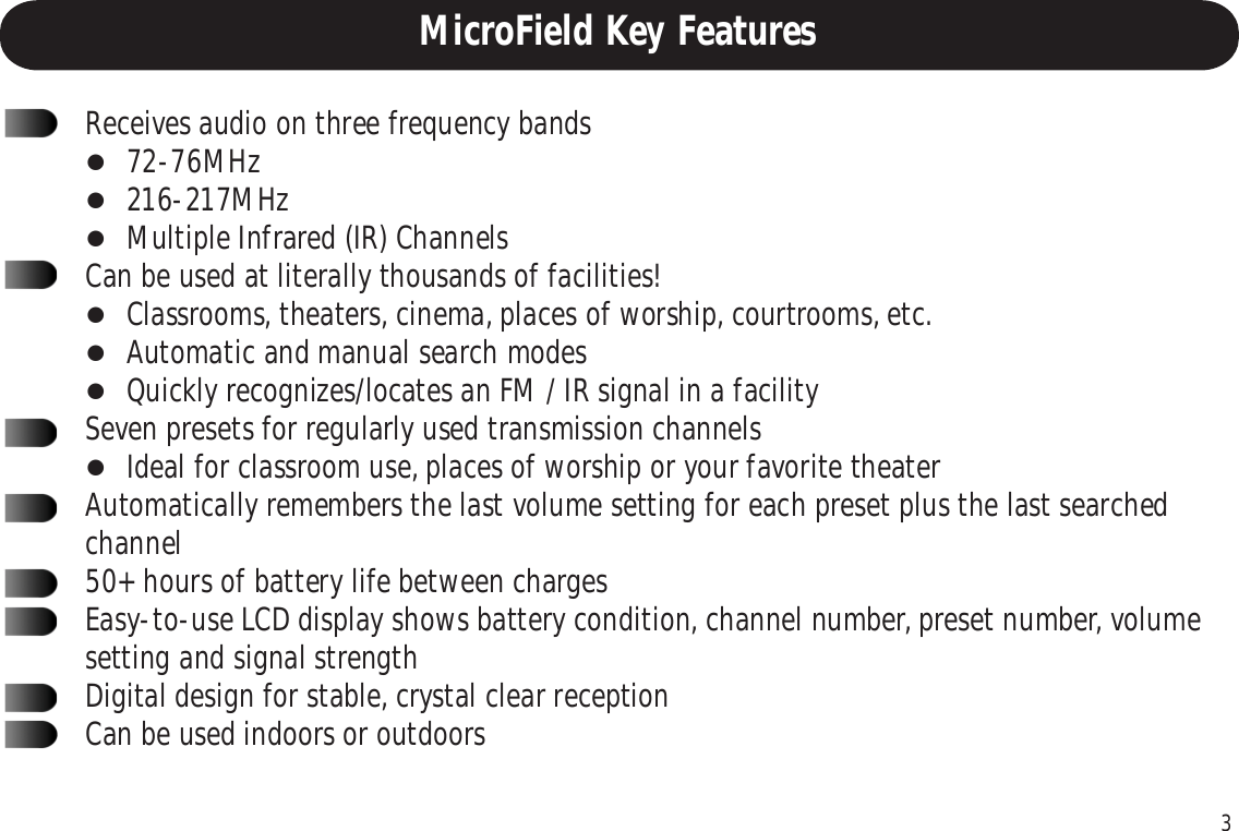 3MicroField Key FeaturesReceives audio on three frequency bands72-76MHz216-217MHzMultiple Infrared (IR) ChannelsCan be used at literally thousands of facilities!Classrooms, theaters, cinema, places of worship, courtrooms, etc.Automatic and manual search modesQuickly recognizes/locates an FM / IR signal in a facilitySeven presets for regularly used transmission channelsIdeal for classroom use, places of worship or your favorite theaterAutomatically remembers the last volume setting for each preset plus the last searchedchannel50+ hours of battery life between chargesEasy-to-use LCD display shows battery condition, channel number, preset number, volumesetting and signal strengthDigital design for stable, crystal clear receptionCan be used indoors or outdoors