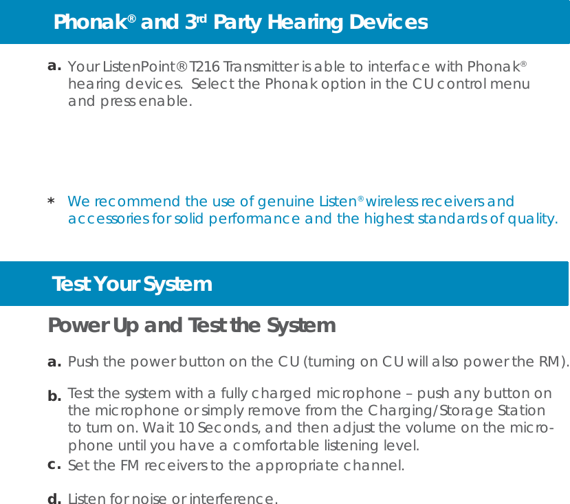 Phonak®  and 3rd Party Hearing Devices   a. Your ListenPoint® T216 Transmitter is able to interface with Phonak® hearing devices.  Select the Phonak option in the CU control menu and press enable.       *  We recommend the use of genuine Listen® wireless receivers and accessories for solid performance and the highest standards of quality.             Test Your System  Power Up and Test the System  a. Push the power button on the CU (turning on CU will also power the RM).  b. Test the system with a fully charged microphone – push any button on the microphone or simply remove from the Charging/Storage Station to turn on. Wait 10 Seconds, and then adjust the volume on the micro- phone until you have a comfortable listening level. c. Set the FM receivers to the appropriate channel.  d. Listen for noise or interference. 