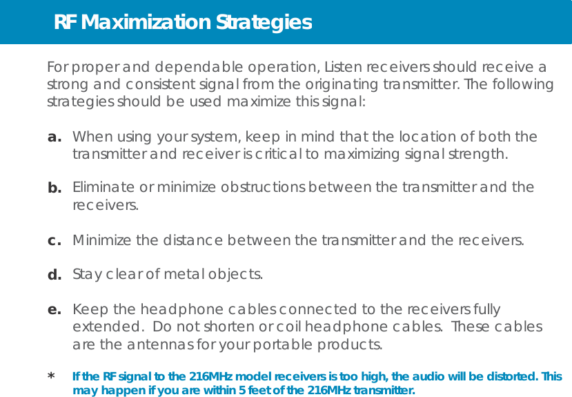 RF Maximization Strategies   For proper and dependable operation, Listen receivers should receive a strong and consistent signal from the originating transmitter. The following strategies should be used maximize this signal:  a.   When using your system, keep in mind that the location of both the transmitter and receiver is critical to maximizing signal strength.  b.  Eliminate or minimize obstructions between the transmitter and the receivers.  c.  Minimize the distance between the transmitter and the receivers.  d.  Stay clear of metal objects.  e.  Keep the headphone cables connected to the receivers fully extended. Do not shorten or coil headphone cables. These cables are the antennas for your portable products.  *  If the RF signal to the 216MHz model receivers is too high, the audio will be distorted. This may happen if you are within 5 feet of the 216MHz transmitter. 
