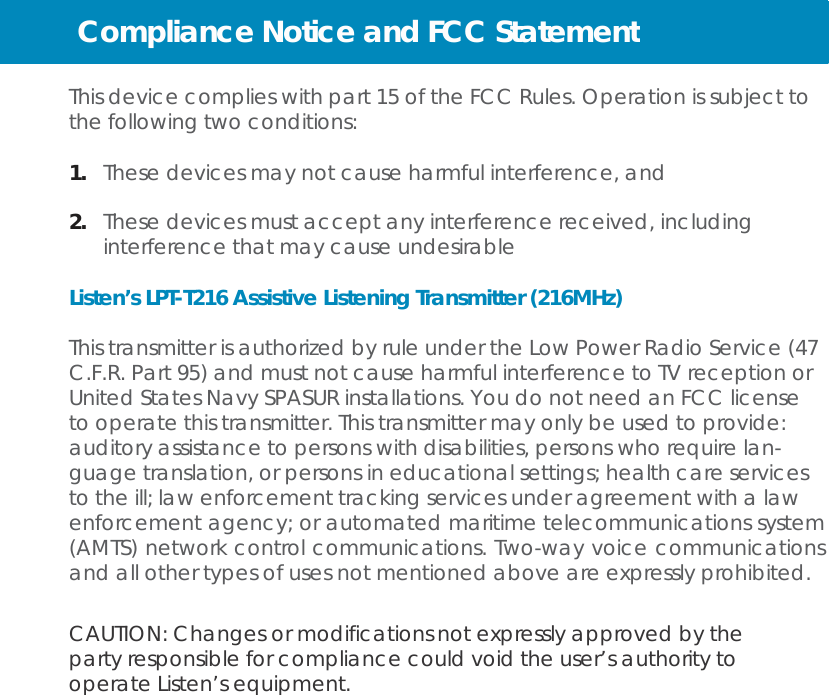 Compliance Notice and FCC Statement   This device complies with part 15 of the FCC Rules. Operation is subject to the following two conditions:  1.   These devices may not cause harmful interference, and  2.  These devices must accept any interference received, including interference that may cause undesirable  Listen’s LPT-T216 Assistive Listening Transmitter (216MHz)  This transmitter is authorized by rule under the Low Power Radio Service (47 C.F.R. Part 95) and must not cause harmful interference to TV reception or United States Navy SPASUR installations. You do not need an FCC license to operate this transmitter. This transmitter may only be used to provide: auditory assistance to persons with disabilities, persons who require lan- guage translation, or persons in educational settings; health care services to the ill; law enforcement tracking services under agreement with a law enforcement agency; or automated maritime telecommunications system (AMTS) network control communications. Two-way voice communications and all other types of uses not mentioned above are expressly prohibited.   CAUTION: Changes or modifications not expressly approved by the party responsible for compliance could void the user’s authority to operate Listen’s equipment. 