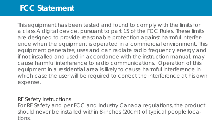 FCC Statement   This equipment has been tested and found to comply with the limits for a class A digital device, pursuant to part 15 of the FCC Rules. These limits are designed to provide reasonable protection against harmful interfer- ence when the equipment is operated in a commercial environment. This equipment generates, uses and can radiate radio frequency energy and if not installed and used in accordance with the instruction manual, may cause harmful interference to radio communications. Operation of this equipment in a residential area is likely to cause harmful interference in which case the user will be required to correct the interference at his own expense.   RF Safety Instructions For RF Safety and per FCC and Industry Canada regulations, the product should never be installed within 8-inches (20cm) of typical people loca- tions. 